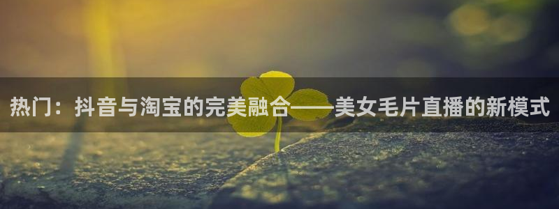 蓝鲸体育app官网版：热门：抖音与淘宝的完美融合——美女毛片直播的新模式