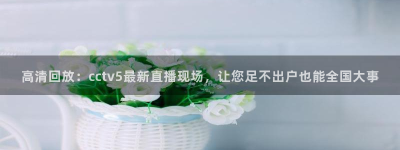 蓝鲸体育免费观看比赛：高清回放：cctv5最新直播现场，让您足不出户也能全国大事